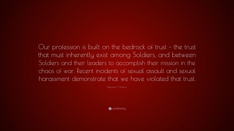 Raymond T. Odierno Quote: “Our profession is built on the bedrock of trust – the trust that must inherently exist among Soldiers, and between Soldiers and their leaders to accomplish their mission in the chaos of war. Recent incidents of sexual assault and sexual harassment demonstrate that we have violated that trust.”