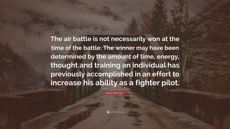 Pappy Boyington Quote: “The air battle is not necessarily won at the time of the battle. The winner may have been determined by the amount of time, energy, thought and training an individual has previously accomplished in an effort to increase his ability as a fighter pilot.”