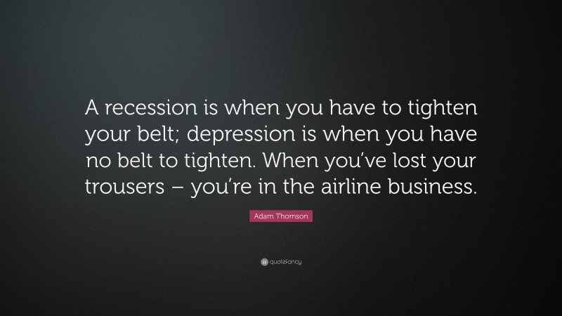 Adam Thomson Quote: “A recession is when you have to tighten your belt; depression is when you have no belt to tighten. When you’ve lost your trousers – you’re in the airline business.”