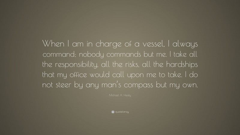 Michael A. Healy Quote: “When I am in charge of a vessel, I always command; nobody commands but me. I take all the responsibility, all the risks, all the hardships that my office would call upon me to take. I do not steer by any man’s compass but my own.”