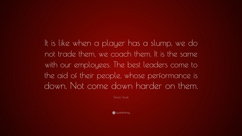 Simon Sinek Quote: “It is like when a player has a slump, we do not trade them, we coach them. It is the same with our employees. The best leaders come to the aid of their people, whose performance is down. Not come down harder on them.”