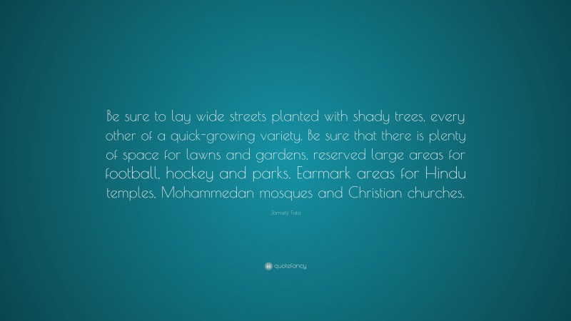Jamsetji Tata Quote: “Be sure to lay wide streets planted with shady trees, every other of a quick-growing variety. Be sure that there is plenty of space for lawns and gardens, reserved large areas for football, hockey and parks. Earmark areas for Hindu temples, Mohammedan mosques and Christian churches.”