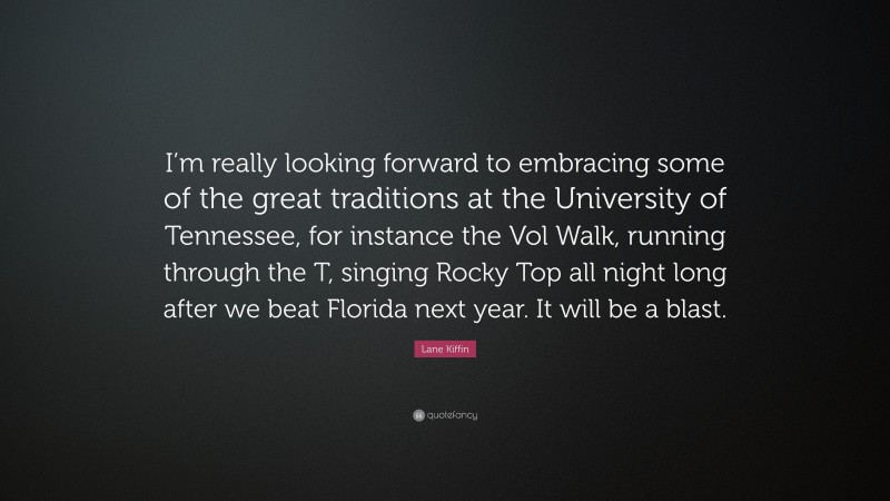 Lane Kiffin Quote: “I’m really looking forward to embracing some of the great traditions at the University of Tennessee, for instance the Vol Walk, running through the T, singing Rocky Top all night long after we beat Florida next year. It will be a blast.”