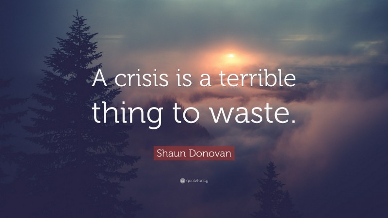 Shaun Donovan Quote: “A crisis is a terrible thing to waste.”