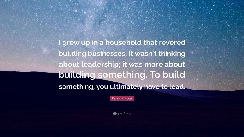 Penny Pritzker Quote: “I grew up in a household that revered building businesses. It wasn’t thinking about leadership; it was more about building something. To build something, you ultimately have to lead.”
