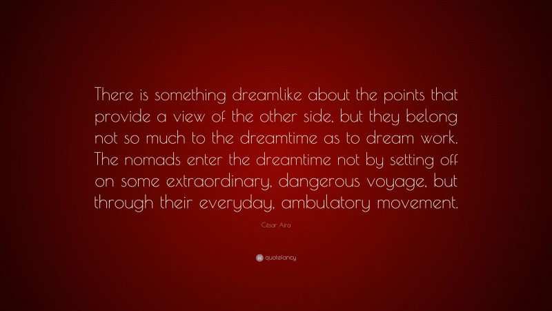 César Aira Quote: “There is something dreamlike about the points that provide a view of the other side, but they belong not so much to the dreamtime as to dream work. The nomads enter the dreamtime not by setting off on some extraordinary, dangerous voyage, but through their everyday, ambulatory movement.”