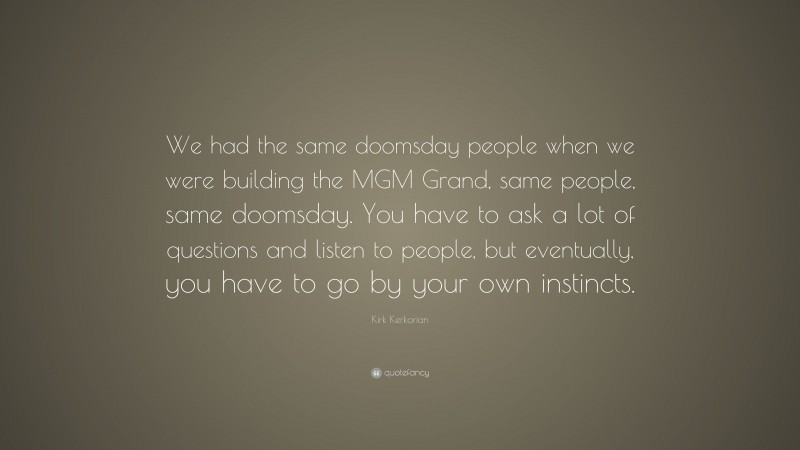 Kirk Kerkorian Quote: “We had the same doomsday people when we were building the MGM Grand, same people, same doomsday. You have to ask a lot of questions and listen to people, but eventually, you have to go by your own instincts.”