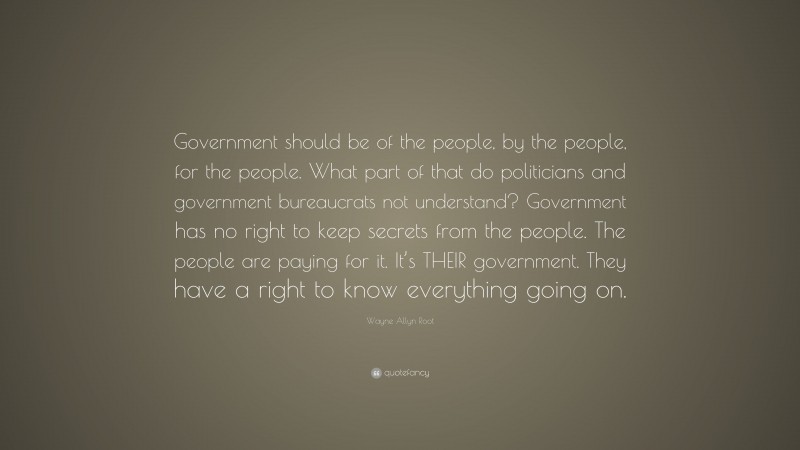 Wayne Allyn Root Quote: “Government should be of the people, by the people, for the people. What part of that do politicians and government bureaucrats not understand? Government has no right to keep secrets from the people. The people are paying for it. It’s THEIR government. They have a right to know everything going on.”
