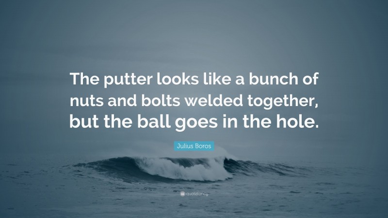 Julius Boros Quote: “The putter looks like a bunch of nuts and bolts welded together, but the ball goes in the hole.”