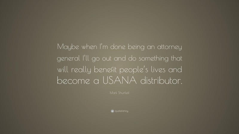 Mark Shurtleff Quote: “Maybe when I’m done being an attorney general I’ll go out and do something that will really benefit people’s lives and become a USANA distributor.”