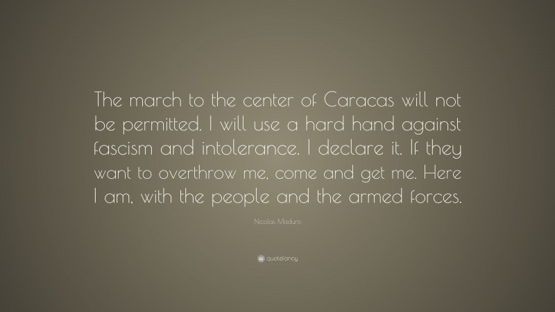 Nicolas Maduro Quote: “The march to the center of Caracas will not be permitted. I will use a hard hand against fascism and intolerance. I declare it. If they want to overthrow me, come and get me. Here I am, with the people and the armed forces.”