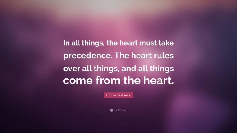 Hiroyuki Asada Quote: “In all things, the heart must take precedence. The heart rules over all things, and all things come from the heart.”