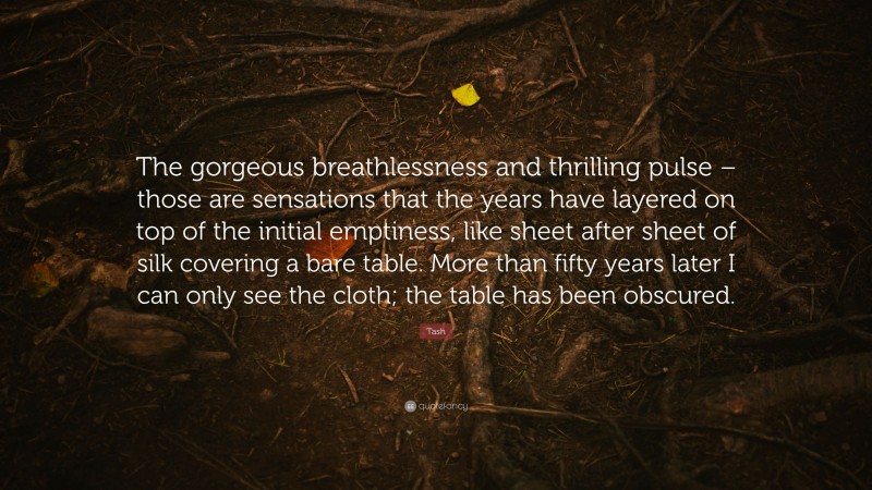 Tash Quote: “The gorgeous breathlessness and thrilling pulse – those are sensations that the years have layered on top of the initial emptiness, like sheet after sheet of silk covering a bare table. More than fifty years later I can only see the cloth; the table has been obscured.”