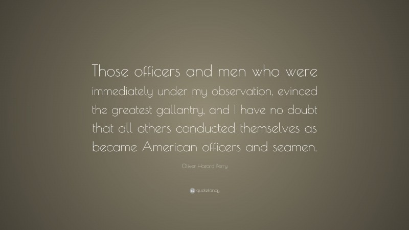 Oliver Hazard Perry Quote: “Those officers and men who were immediately under my observation, evinced the greatest gallantry, and I have no doubt that all others conducted themselves as became American officers and seamen.”