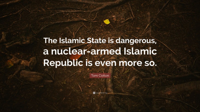 Tom Cotton Quote: “The Islamic State is dangerous, a nuclear-armed Islamic Republic is even more so.”