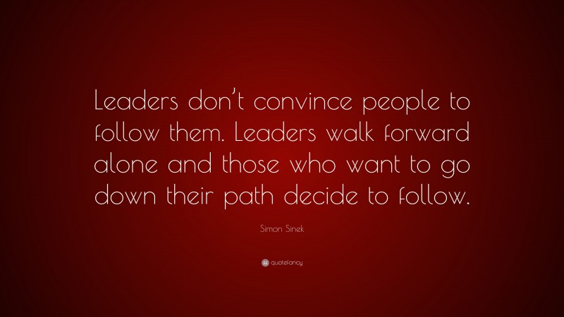Simon Sinek Quote: “Leaders don’t convince people to follow them. Leaders walk forward alone and those who want to go down their path decide to follow.”