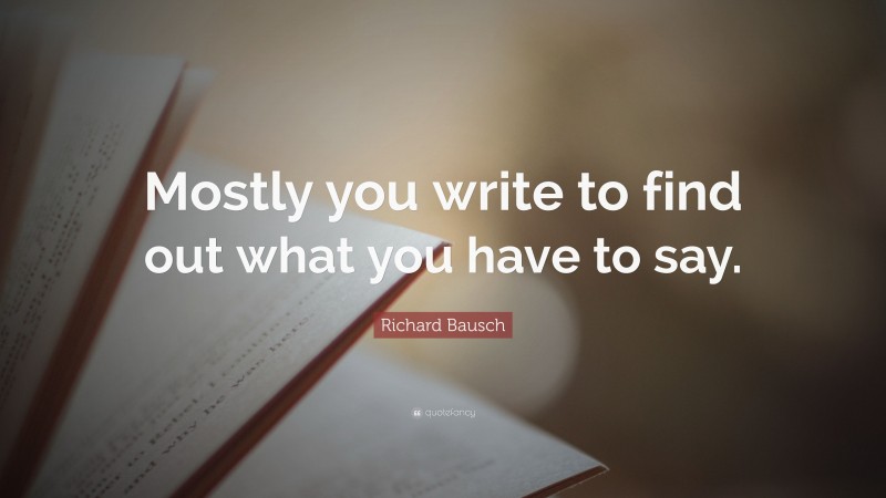 Richard Bausch Quote: “Mostly you write to find out what you have to say.”