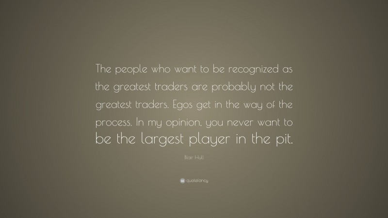 Blair Hull Quote: “The people who want to be recognized as the greatest traders are probably not the greatest traders. Egos get in the way of the process. In my opinion, you never want to be the largest player in the pit.”