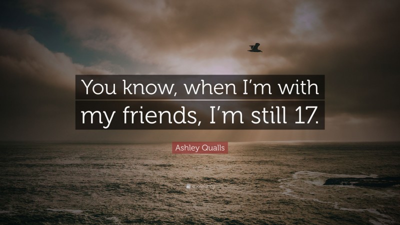 Ashley Qualls Quote: “You know, when I’m with my friends, I’m still 17.”