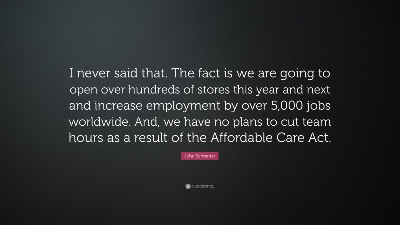 John Schnatter Quote: “I never said that. The fact is we are going to open over hundreds of stores this year and next and increase employment by over 5,000 jobs worldwide. And, we have no plans to cut team hours as a result of the Affordable Care Act.”