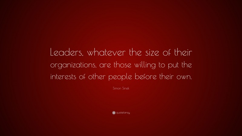 Simon Sinek Quote: “Leaders, whatever the size of their organizations, are those willing to put the interests of other people before their own.”