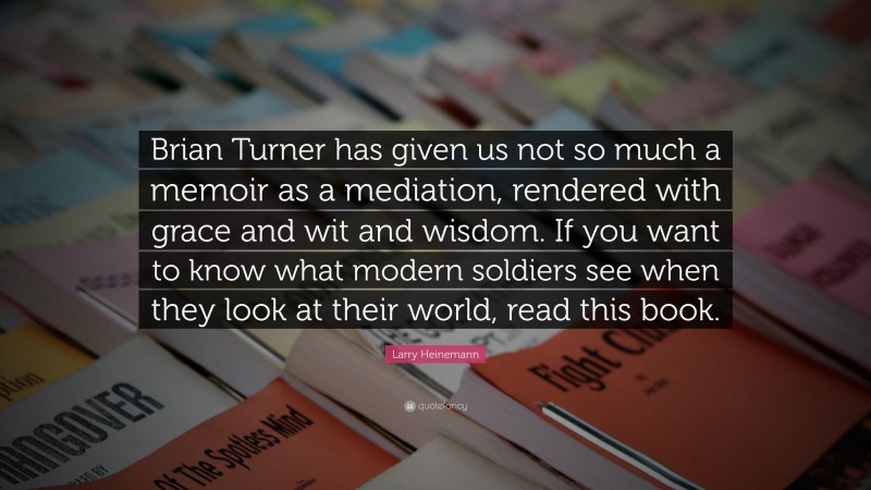 Larry Heinemann Quote: “Brian Turner has given us not so much a memoir as a mediation, rendered with grace and wit and wisdom. If you want to know what modern soldiers see when they look at their world, read this book.”