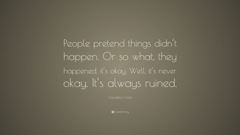 Vendela Vida Quote: “People pretend things didn’t happen. Or so what, they happened, it’s okay. Well, it’s never okay. It’s always ruined.”