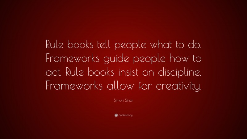 Simon Sinek Quote: “Rule books tell people what to do. Frameworks guide people how to act. Rule books insist on discipline. Frameworks allow for creativity.”