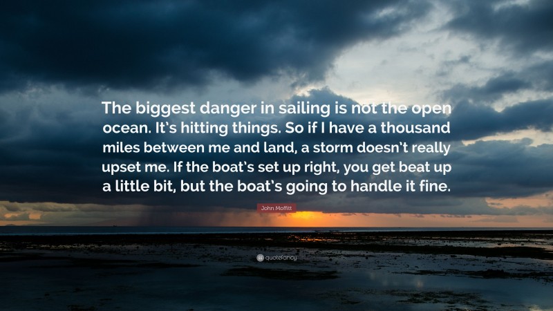John Moffitt Quote: “The biggest danger in sailing is not the open ocean. It’s hitting things. So if I have a thousand miles between me and land, a storm doesn’t really upset me. If the boat’s set up right, you get beat up a little bit, but the boat’s going to handle it fine.”