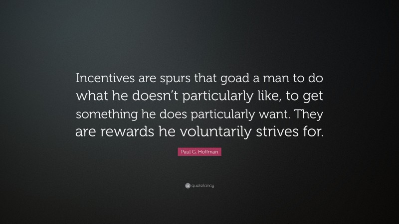 Paul G. Hoffman Quote: “Incentives are spurs that goad a man to do what he doesn’t particularly like, to get something he does particularly want. They are rewards he voluntarily strives for.”