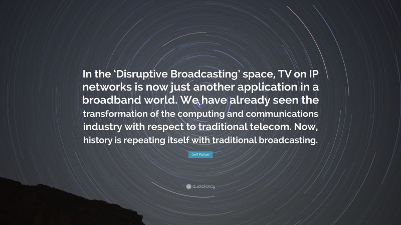Jeff Pulver Quote: “In the ‘Disruptive Broadcasting’ space, TV on IP networks is now just another application in a broadband world. We have already seen the transformation of the computing and communications industry with respect to traditional telecom. Now, history is repeating itself with traditional broadcasting.”