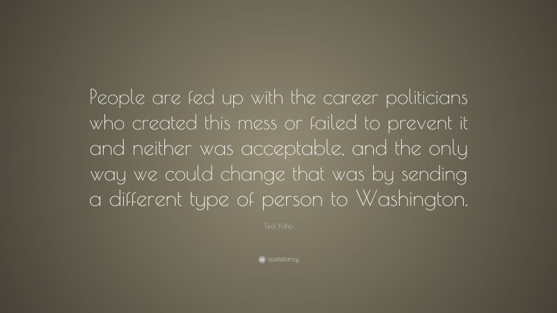 Ted Yoho Quote: “People are fed up with the career politicians who created this mess or failed to prevent it and neither was acceptable, and the only way we could change that was by sending a different type of person to Washington.”