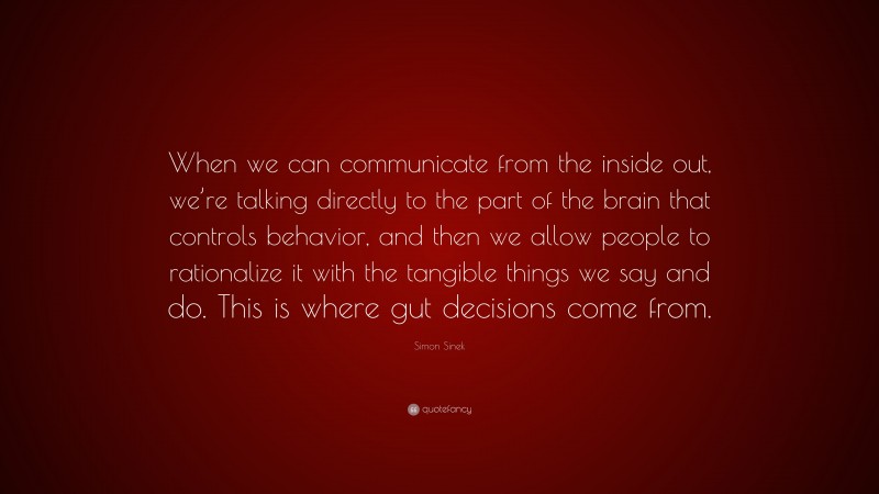 Simon Sinek Quote: “When we can communicate from the inside out, we’re talking directly to the part of the brain that controls behavior, and then we allow people to rationalize it with the tangible things we say and do. This is where gut decisions come from.”