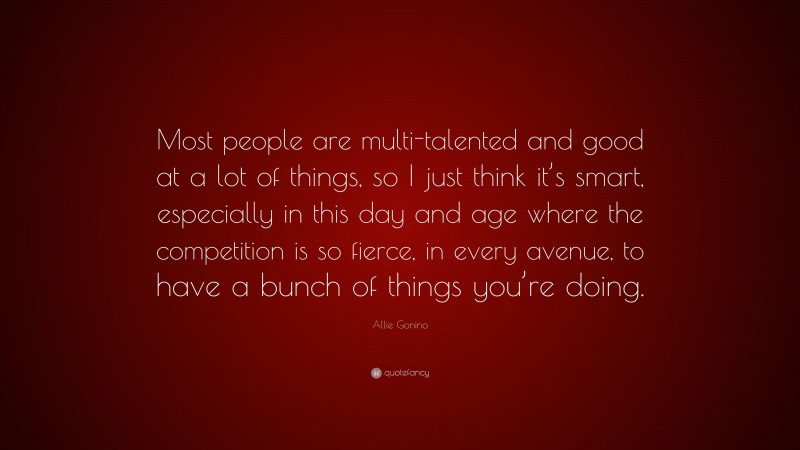 Allie Gonino Quote: “Most people are multi-talented and good at a lot of things, so I just think it’s smart, especially in this day and age where the competition is so fierce, in every avenue, to have a bunch of things you’re doing.”