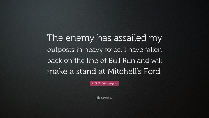 P. G. T. Beauregard Quote: “The enemy has assailed my outposts in heavy force. I have fallen back on the line of Bull Run and will make a stand at Mitchell’s Ford.”