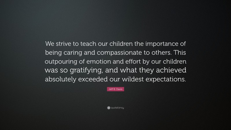Jeff B. Davis Quote: “We strive to teach our children the importance of being caring and compassionate to others. This outpouring of emotion and effort by our children was so gratifying, and what they achieved absolutely exceeded our wildest expectations.”