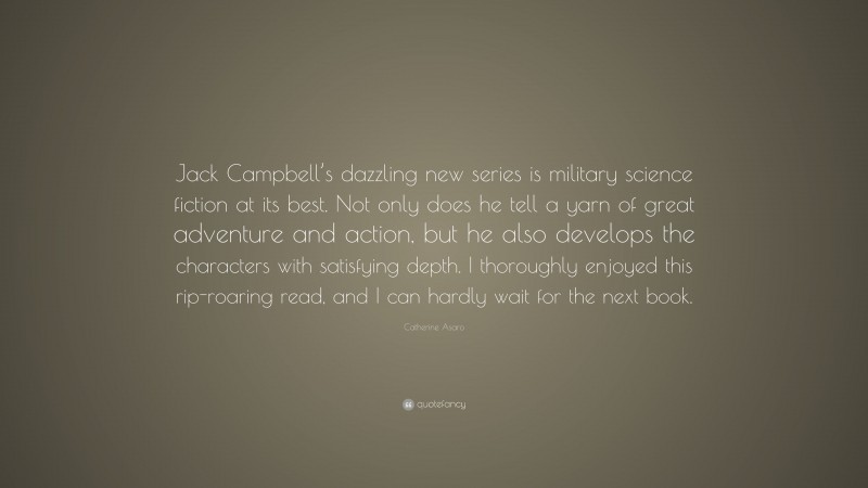 Catherine Asaro Quote: “Jack Campbell’s dazzling new series is military science fiction at its best. Not only does he tell a yarn of great adventure and action, but he also develops the characters with satisfying depth. I thoroughly enjoyed this rip-roaring read, and I can hardly wait for the next book.”