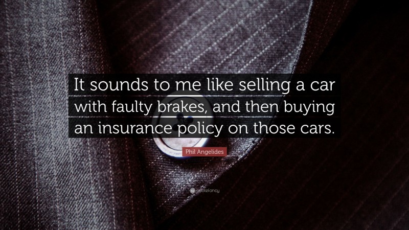 Phil Angelides Quote: “It sounds to me like selling a car with faulty brakes, and then buying an insurance policy on those cars.”
