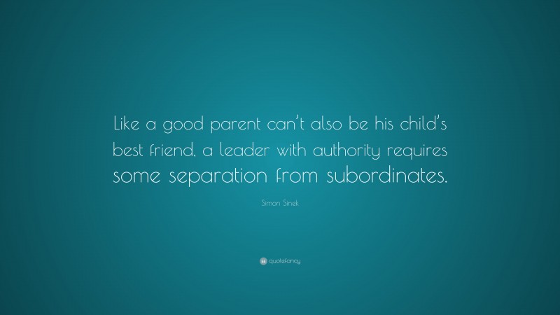 Simon Sinek Quote: “Like a good parent can’t also be his child’s best friend, a leader with authority requires some separation from subordinates.”
