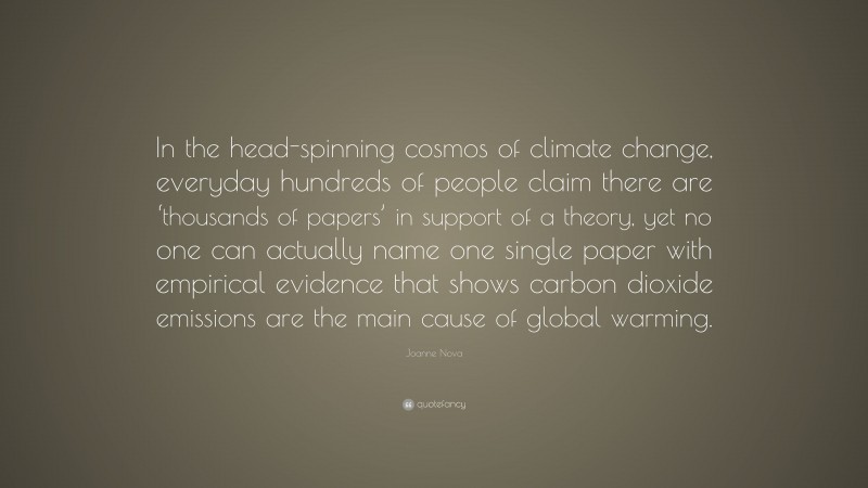 Joanne Nova Quote: “In the head-spinning cosmos of climate change, everyday hundreds of people claim there are ‘thousands of papers’ in support of a theory, yet no one can actually name one single paper with empirical evidence that shows carbon dioxide emissions are the main cause of global warming.”
