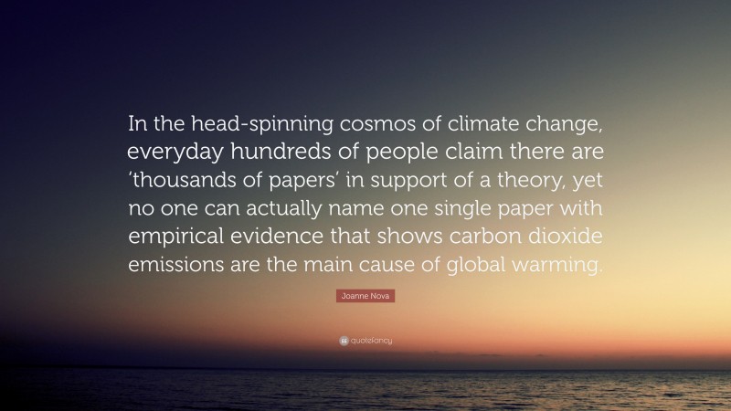 Joanne Nova Quote: “In the head-spinning cosmos of climate change, everyday hundreds of people claim there are ‘thousands of papers’ in support of a theory, yet no one can actually name one single paper with empirical evidence that shows carbon dioxide emissions are the main cause of global warming.”