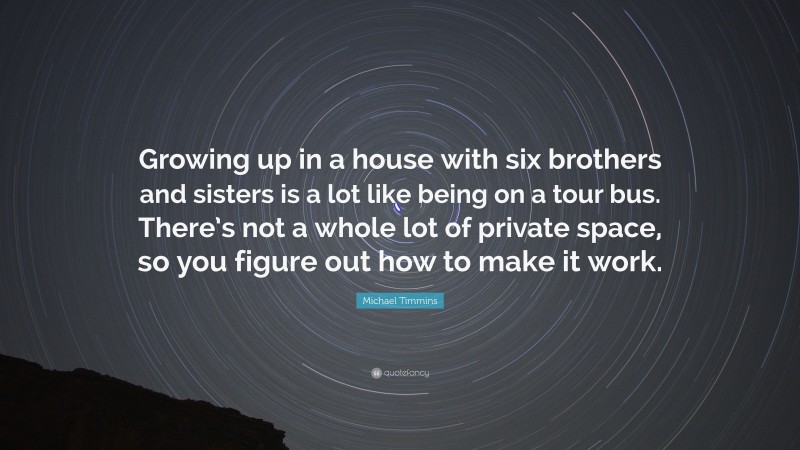 Michael Timmins Quote: “Growing up in a house with six brothers and sisters is a lot like being on a tour bus. There’s not a whole lot of private space, so you figure out how to make it work.”