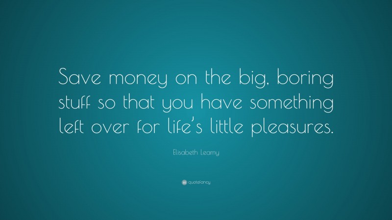 Elisabeth Leamy Quote: “Save money on the big, boring stuff so that you have something left over for life’s little pleasures.”