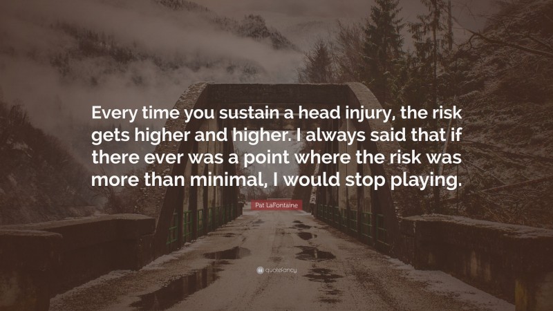 Pat LaFontaine Quote: “Every time you sustain a head injury, the risk gets higher and higher. I always said that if there ever was a point where the risk was more than minimal, I would stop playing.”