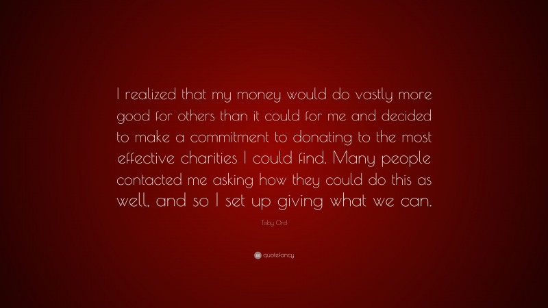 Toby Ord Quote: “I realized that my money would do vastly more good for others than it could for me and decided to make a commitment to donating to the most effective charities I could find. Many people contacted me asking how they could do this as well, and so I set up giving what we can.”