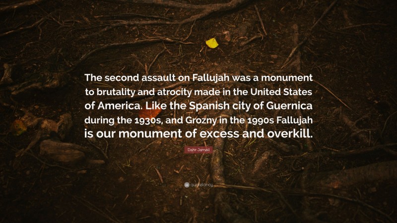 Dahr Jamail Quote: “The second assault on Fallujah was a monument to brutality and atrocity made in the United States of America. Like the Spanish city of Guernica during the 1930s, and Grozny in the 1990s Fallujah is our monument of excess and overkill.”