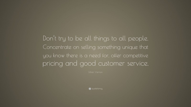 Lillian Vernon Quote: “Don’t try to be all things to all people. Concentrate on selling something unique that you know there is a need for, offer competitive pricing and good customer service.”