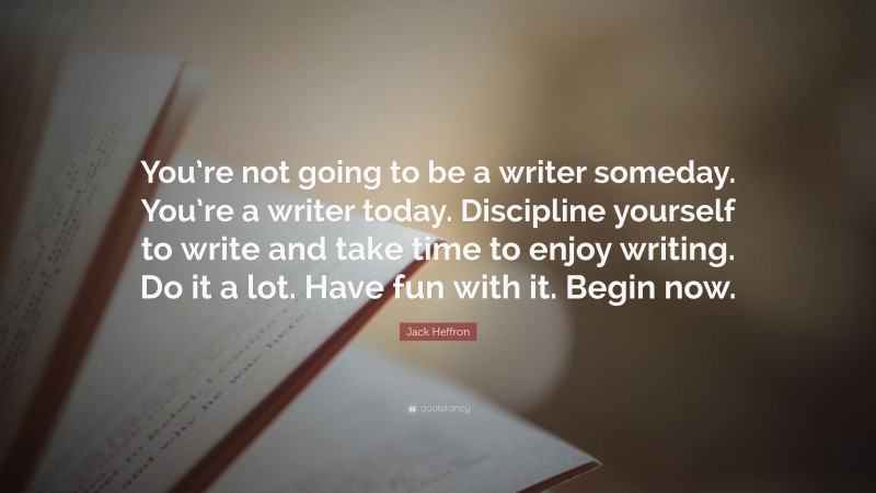 Jack Heffron Quote: “You’re not going to be a writer someday. You’re a writer today. Discipline yourself to write and take time to enjoy writing. Do it a lot. Have fun with it. Begin now.”
