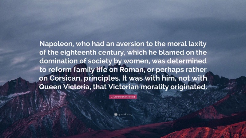 J. Christopher Herold Quote: “Napoleon, who had an aversion to the moral laxity of the eighteenth century, which he blamed on the domination of society by women, was determined to reform family life on Roman, or perhaps rather on Corsican, principles. It was with him, not with Queen Victoria, that Victorian morality originated.”