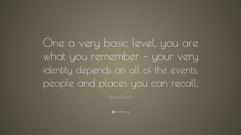 Richard Restak Quote: “One a very basic level, you are what you remember – your very identity depends on all of the events, people and places you can recall.”